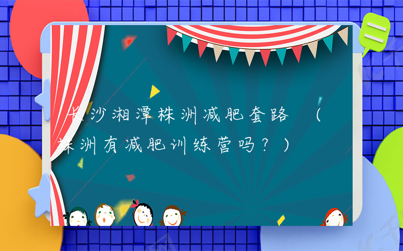 长沙湘潭株洲减肥套路 (株洲有减肥训练营吗？)